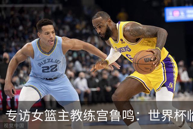 专访女篮主教练宫鲁鸣：世界杯临近，队伍正逐渐成形