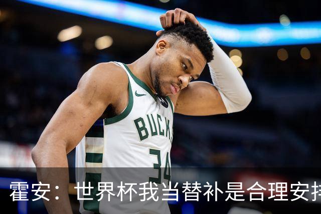霍安：世界杯我当替补是合理安排；不应由我评估是否签小蜘蛛